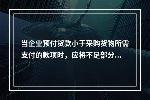 当企业预付货款小于采购货物所需支付的款项时，应将不足部分补付