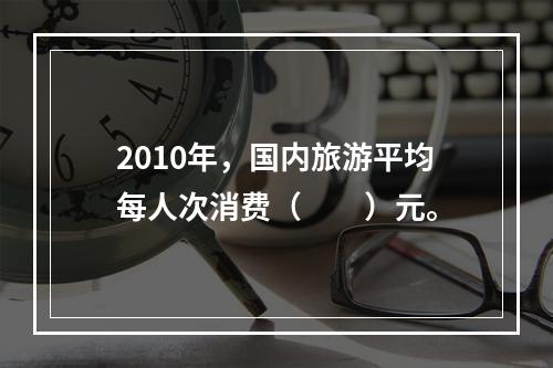 2010年，国内旅游平均每人次消费（　　）元。