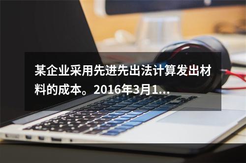 某企业采用先进先出法计算发出材料的成本。2016年3月1日结