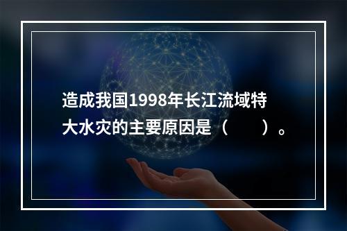 造成我国1998年长江流域特大水灾的主要原因是（　　）。