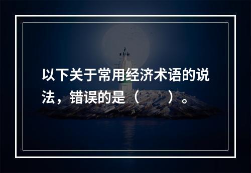 以下关于常用经济术语的说法，错误的是（　　）。