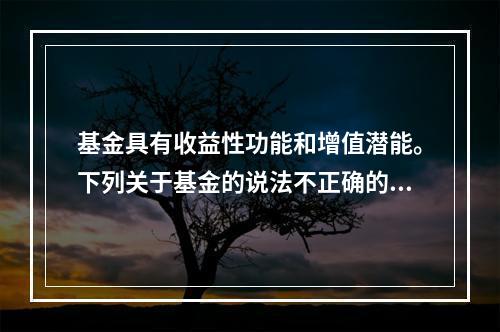 基金具有收益性功能和增值潜能。下列关于基金的说法不正确的是（