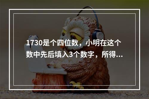 1730是个四位数，小明在这个数中先后填入3个数字，所得到的