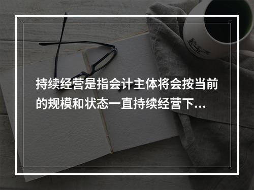 持续经营是指会计主体将会按当前的规模和状态一直持续经营下去，