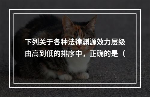 下列关于各种法律渊源效力层级由高到低的排序中，正确的是（