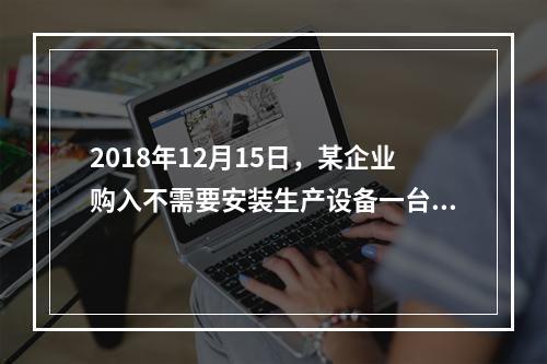 2018年12月15日，某企业购入不需要安装生产设备一台，原