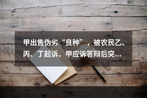 甲出售伪劣“良种”，被农民乙、丙、丁起诉。甲应诉答辩后突然失