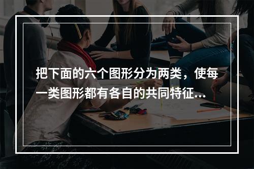 把下面的六个图形分为两类，使每一类图形都有各自的共同特征或