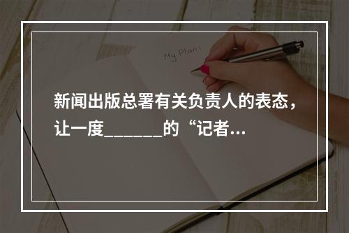 新闻出版总署有关负责人的表态，让一度______的“记者黑