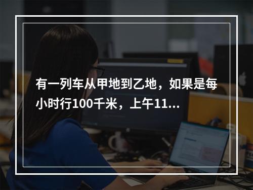 有一列车从甲地到乙地，如果是每小时行100千米，上午11点到