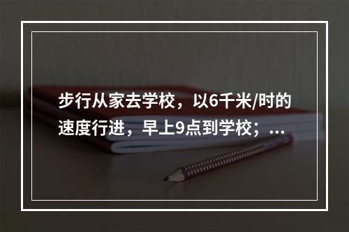 步行从家去学校，以6千米/时的速度行进，早上9点到学校；以9