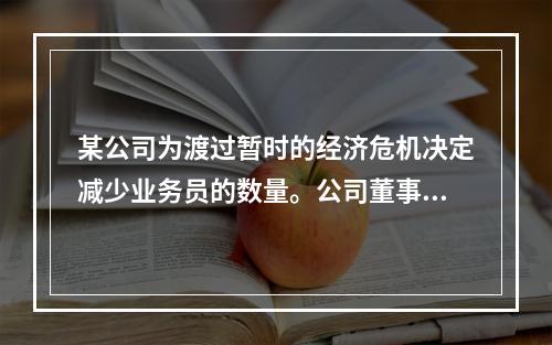 某公司为渡过暂时的经济危机决定减少业务员的数量。公司董事会