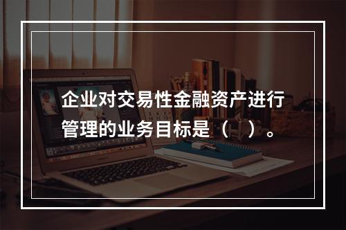 企业对交易性金融资产进行管理的业务目标是（　）。