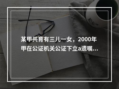 某甲共育有三儿一女，2000年甲在公证机关公证下立a遗嘱将其