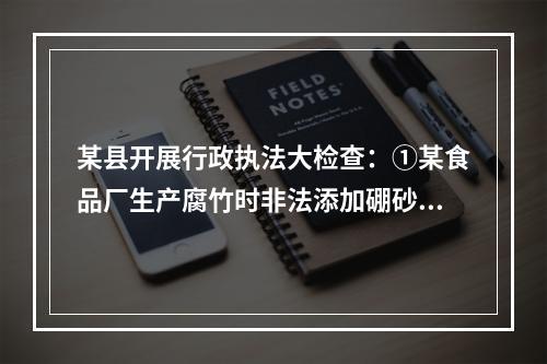 某县开展行政执法大检查：①某食品厂生产腐竹时非法添加硼砂被当