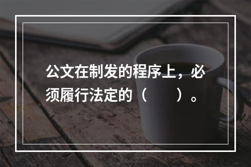 公文在制发的程序上，必须履行法定的（　　）。