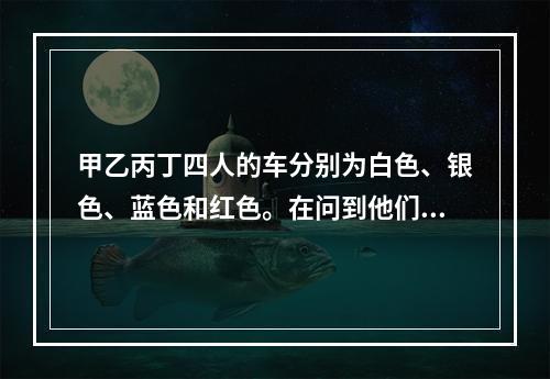 甲乙丙丁四人的车分别为白色、银色、蓝色和红色。在问到他们各