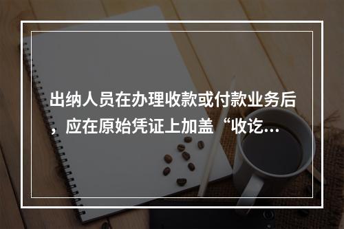 出纳人员在办理收款或付款业务后，应在原始凭证上加盖“收讫”或