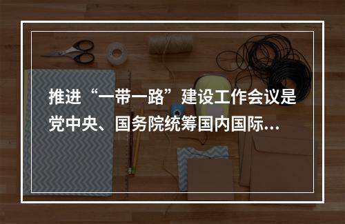 推进“一带一路”建设工作会议是党中央、国务院统筹国内国际两个