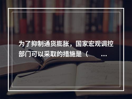 为了抑制通货膨胀，国家宏观调控部门可以采取的措施是（　　）。