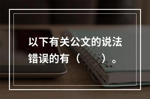 以下有关公文的说法错误的有（　　）。