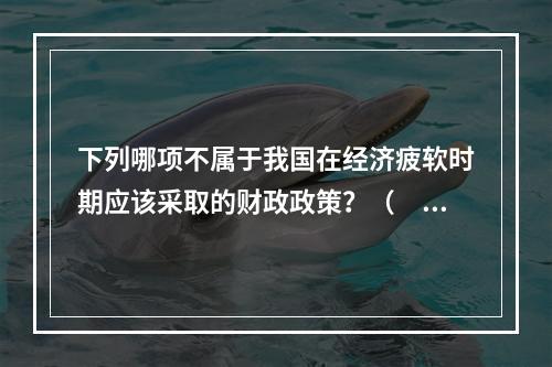 下列哪项不属于我国在经济疲软时期应该采取的财政政策？（　　）