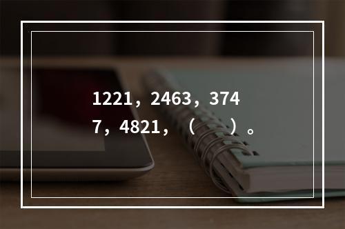 1221，2463，3747，4821，（　　）。