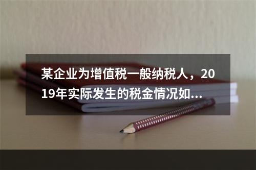 某企业为增值税一般纳税人，2019年实际发生的税金情况如下：