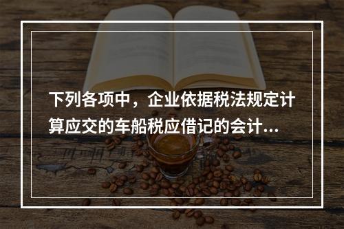 下列各项中，企业依据税法规定计算应交的车船税应借记的会计科目