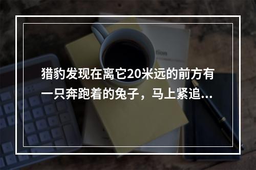 猎豹发现在离它20米远的前方有一只奔跑着的兔子，马上紧追上去