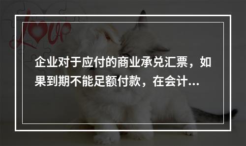 企业对于应付的商业承兑汇票，如果到期不能足额付款，在会计处理