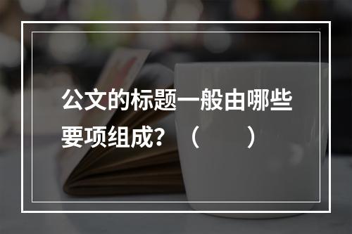 公文的标题一般由哪些要项组成？（　　）