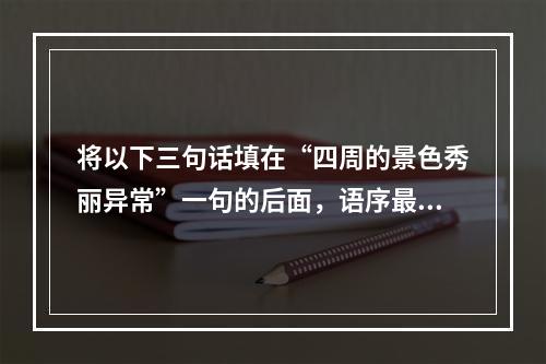 将以下三句话填在“四周的景色秀丽异常”一句的后面，语序最恰