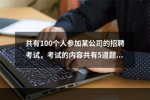 共有100个人参加某公司的招聘考试，考试的内容共有5道题，1