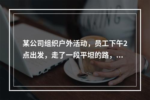 某公司组织户外活动，员工下午2点出发，走了一段平坦的路，爬了