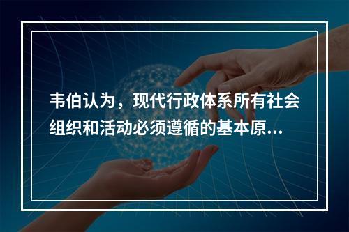 韦伯认为，现代行政体系所有社会组织和活动必须遵循的基本原则是