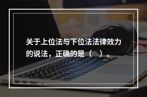 关于上位法与下位法法律效力的说法，正确的是（　）。