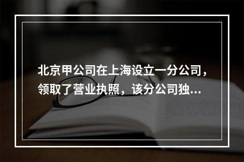 北京甲公司在上海设立一分公司，领取了营业执照，该分公司独立核