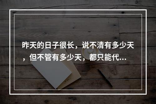 昨天的日子很长，说不清有多少天，但不管有多少天，都只能代表