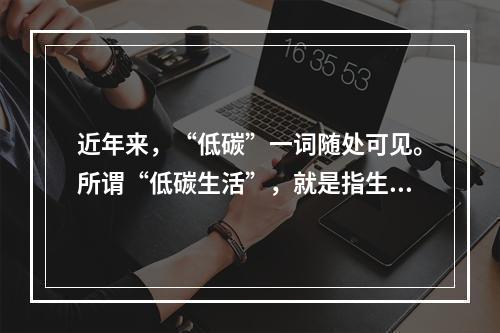 近年来，“低碳”一词随处可见。所谓“低碳生活”，就是指生活作