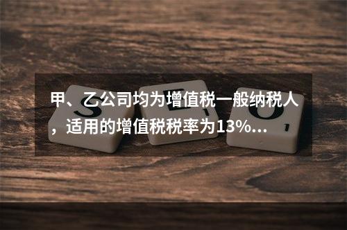 甲、乙公司均为增值税一般纳税人，适用的增值税税率为13%，甲