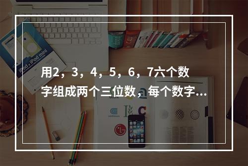 用2，3，4，5，6，7六个数字组成两个三位数，每个数字只用