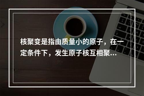 核聚变是指由质量小的原子，在一定条件下，发生原子核互相聚合作