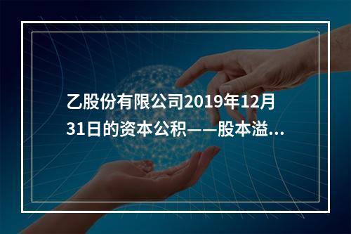 乙股份有限公司2019年12月31日的资本公积——股本溢价为