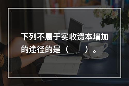 下列不属于实收资本增加的途径的是（　　）。