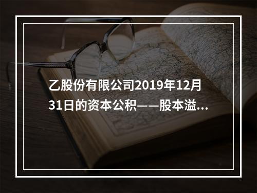 乙股份有限公司2019年12月31日的资本公积——股本溢价为