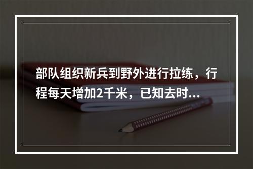 部队组织新兵到野外进行拉练，行程每天增加2千米，已知去时用了