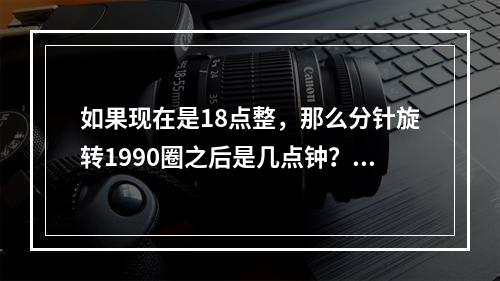 如果现在是18点整，那么分针旋转1990圈之后是几点钟？（　