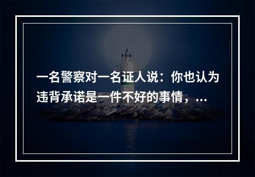 一名警察对一名证人说：你也认为违背承诺是一件不好的事情，但