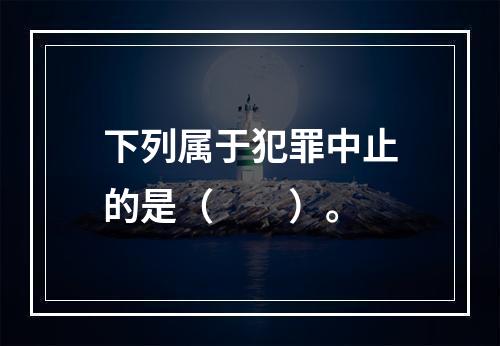 下列属于犯罪中止的是（　　）。